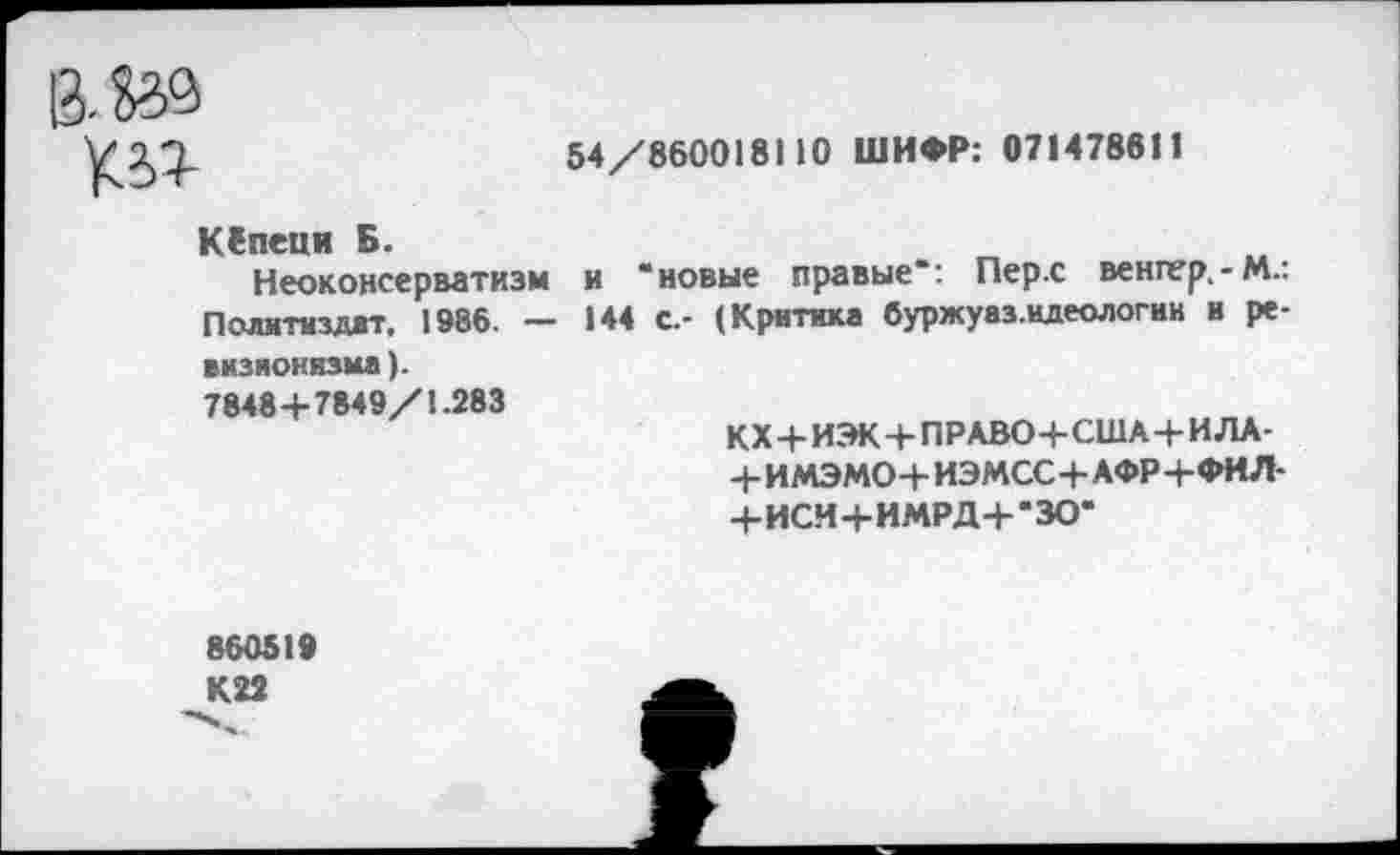 ﻿54/860018110 ШИФР: 071478611
К*>г
КСпеци Б.
Неоконсерватизм и “новые правые“: Пер.с венгер,-М.: Политиздат, 1986. — 144 с.- (Критика буржуаз.идеологии и ревизионизма ).
7848+7849/1.283
КХ+ИЭК+ПРАВО+США+ИЛА-
+ИМЭМО+ ИЭМСС+АФР+ФИЛ-
+ИСИ+ИМРД+“ЗО“
860519 К22